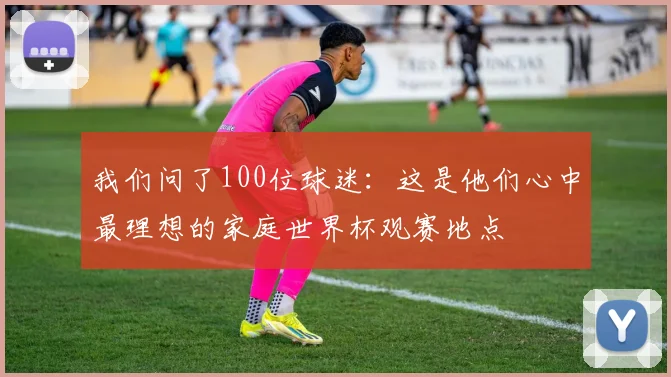 我们问了100位球迷:这是他们心中最理想的家庭世界杯观赛地点