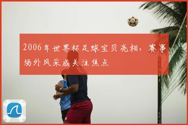 2006年世界杯足球宝贝亮相,赛事场外风采成关注焦点