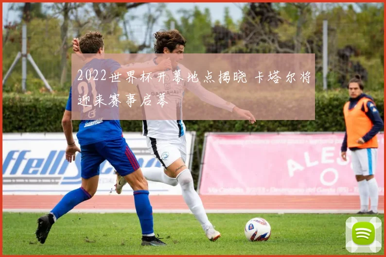 2022世界杯开幕地点揭晓 卡塔尔将迎来赛事启幕