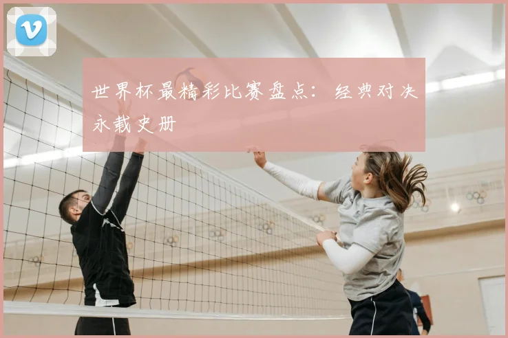 世界杯最精彩比赛盘点：经典对决永载史册