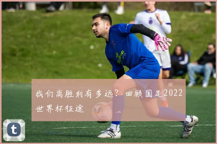 我们离胜利有多远?回顾国足2022世界杯征途